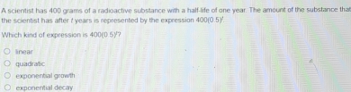 A scientist has 400 grams of a radioactive substance with a half-life of one year. The amount of the substance that
the scientist has after t years is represented by the expression 400(0.5)^2
Which kind of expression is 400( 5 12
linear
quadratic
exponential growth
exponential decay