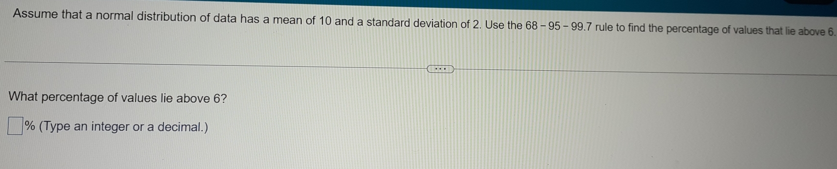 Assume that a normal distribution of data has a mean of 10 and a standard deviation of 2. Use the 68-95-99 9.7 rule to find the percentage of values that lie above 6
What percentage of values lie above 6?
% (Type an integer or a decimal.)