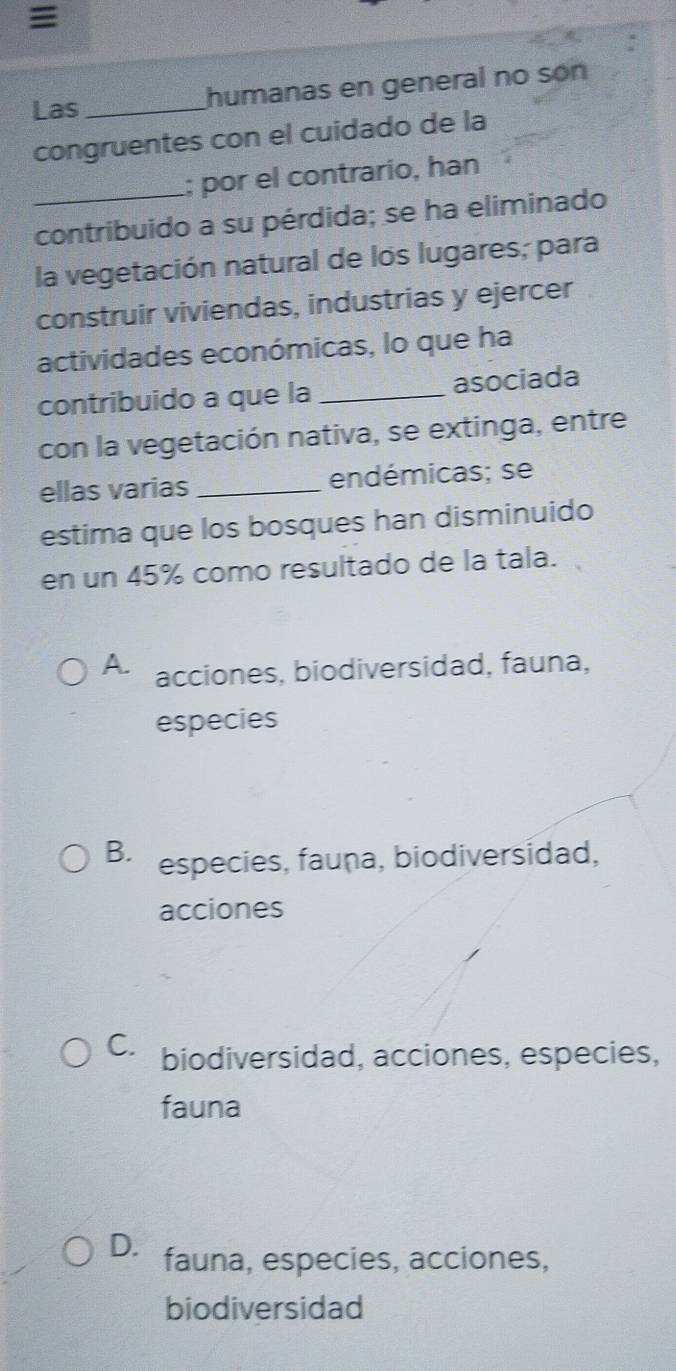 Las_ humanas en general no son
congruentes con el cuidado de la
_; por el contrario, han
contribuido a su pérdida; se ha eliminado
la vegetación natural de los lugares; para
construir viviendas, industrias y ejercer
actividades económicas, lo que ha
contribuido a que la _asociada
con la vegetación nativa, se extinga, entre
ellas varias _endémicas; se
estima que los bosques han disminuido
en un 45% como resultado de la tala.
A. acciones, biodiversidad, fauna,
especies
B especies, fauna, biodiversidad,
acciones
C. biodiversidad, acciones, especies,
fauna
D. fauna, especies, acciones,
biodiversidad