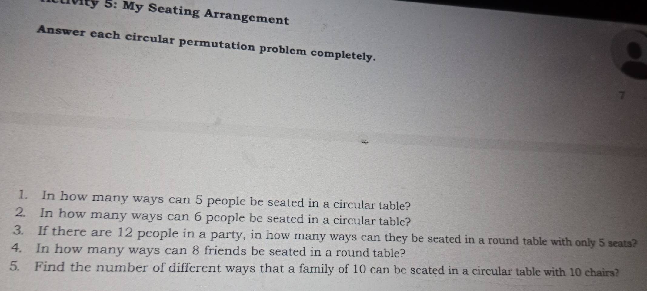 lvity 5: My Seating Arrangement 
Answer each circular permutation problem completely. 
7 
1. In how many ways can 5 people be seated in a circular table? 
2. In how many ways can 6 people be seated in a circular table? 
3. If there are 12 people in a party, in how many ways can they be seated in a round table with only 5 seats? 
4. In how many ways can 8 friends be seated in a round table? 
5. Find the number of different ways that a family of 10 can be seated in a circular table with 10 chairs?