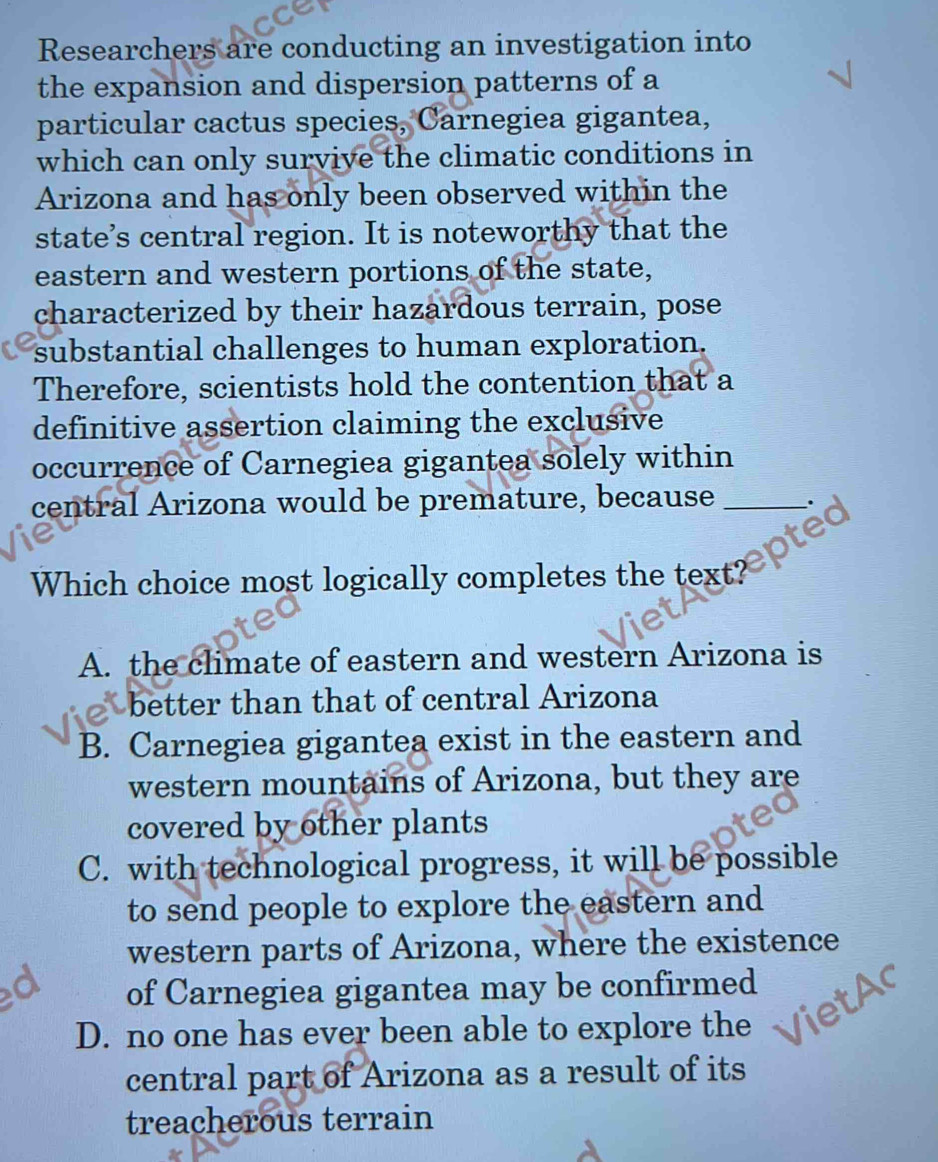 Researchers are conducting an investigation into
the expansion and dispersion patterns of a
particular cactus species, Carnegiea gigantea,
which can only survive the climatic conditions in
Arizona and has only been observed within the
state’s central region. It is noteworthy that the
eastern and western portions of the state,
characterized by their hazardous terrain, pose
substantial challenges to human exploration.
Therefore, scientists hold the contention that a
definitive assertion claiming the exclusive
occurrence of Carnegiea gigantea solely within
central Arizona would be premature, because_

Which choice most logically completes the text?
A. the climate of eastern and western Arizona is
better than that of central Arizona
B. Carnegiea gigantea exist in the eastern and
western mountains of Arizona, but they are
covered by other plants
C. with technological progress, it will be possible
to send people to explore the eastern and
western parts of Arizona, where the existence
of Carnegiea gigantea may be confirmed
D. no one has ever been able to explore the
central part of Arizona as a result of its
treacherous terrain