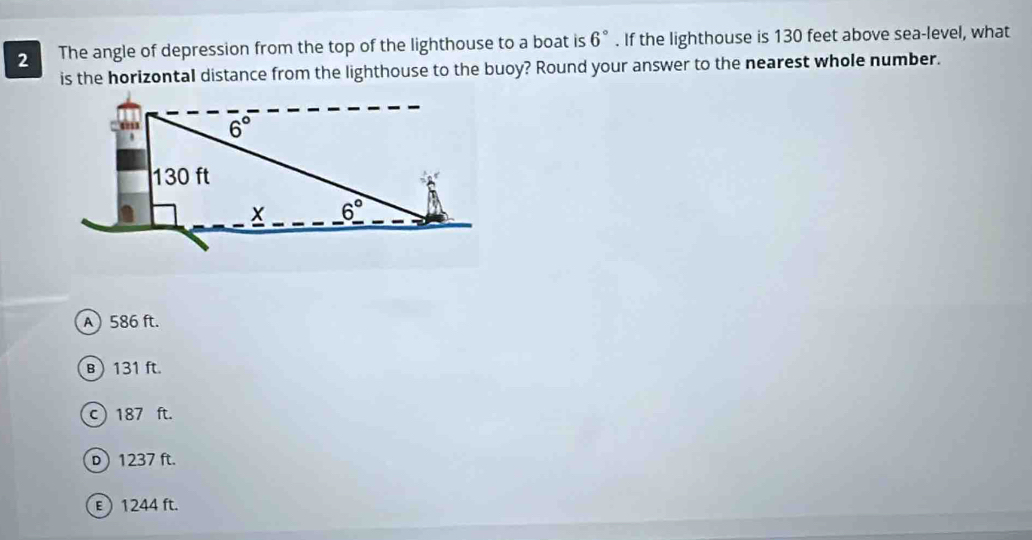 The angle of depression from the top of the lighthouse to a boat is 6°. If the lighthouse is 130 feet above sea-level, what
is the horizontal distance from the lighthouse to the buoy? Round your answer to the nearest whole number.
A) 586 ft.
B 131 ft.
c) 187 ft.
D ) 1237 ft.
E  1244 ft.