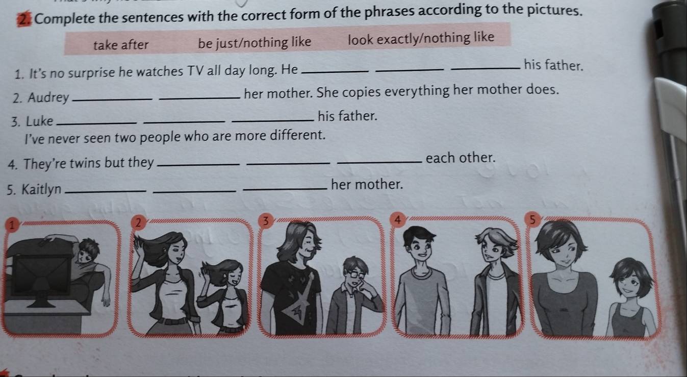 Complete the sentences with the correct form of the phrases according to the pictures.
take after be just/nothing like look exactly/nothing like
1. It’s no surprise he watches TV all day long. He_
_
_his father.
2. Audrey __her mother. She copies everything her mother does.
3. Luke ___his father.
I’ve never seen two people who are more different.
4. They’re twins but they ___each other.
5. Kaitlyn_
_
_her mother.
②
3
4
5