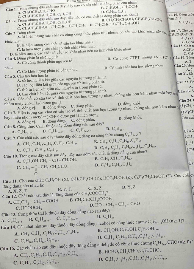 Vớ Bài tạp Hoa 1
Câu 1. Trong những dãy chất sau dây, dãy nào có các chất là đồng phân của nhau?
B. C_2H_5OH,CH_3OCH_3
A.
D. C_4H_10,C_6H_6
C.
Câu 2. Trong những dãy chất sau đã CH_3CH_2CH_2CH_2OH,C_2H_5OH CH_3OCH_3, ,CH₃CHO , dãy nào có các chất là đồng phân của nhau? Câu 16. Công thức
ly
A. CH_3CH_2CH_2CH_2OH,C_2H_5OH B. CH_3CH_2CH_2OH,CH_3CH(OH)CH_3 shân tử là
C. CH_3CH_2CH_2OH,CH_3CH(OH)CH_2CH_3 D. CH_3CH(OH)CH_3,C_2H_5OH
A. C_nH_2n-
Câu 3. Đồng phân Câu 17. Cho các
A. là hiện tượng các chất có cùng công thức phân tử , nhưng có cấu tạo khác nhau nên tính CH₃CH(OH)CH
A.(1) và
khác nhau.
B. là hiện tượng các chất có cấu tạo khác nhau.
C. (1) v
C. là hiện tượng các chất có tính chất khác nhau. Câu 18. Chất n
D. là hiện tượng các chất có cấu tạo khác nhau nên có tính chất khác nhau.
A CH_2
C. CH
Câu 4. Đồng phân là những chất B. Có cùng CTPT nhưng có CTCT ký Câu 19. Tổng
A. Có cùng thành phần nguyên tố
A. 2.
nhau
C. Có khối lượng phân tử bằng nhau D. Có tính chất hóa học giống nhau Câu 20. Hợp
Câu 5. Cầu tạo hóa học là Câu 21. Số A. 7
A. số lượng liên kết giữa các nguyên tử trong phân tử. A. 1
B. các loại liên kết giữa các nguyên tử trong phân tử. Câu 22. Số
C. thứ tự liên kết giữa các nguyên tử trong phân tử.
A.
D. bản chất liên kết giữa các nguyên tử trong phân tử.
Câu 6. Các chất có cầu tạo và tính chất hóa học tương tự nhau, chúng chỉ hơn kém nhau một hay nhậ Câu 23. S
A.
nhóm metylen (-CH_2^-) được gọi là Câu 24. (
A. đồng vị. B. đồng đẳng. C. đồng phân. D. đồng khối.
Câu 7. Hiện tượng các chất có cấu tạo và tính chất hóa học tương tự nhau, chúng chi hơn kém nhau m (1) CH_3
(IV)CH
hay nhiều nhóm metylen (-CH_2^-) được gọi là hiện tượng D. đồng khối. Các chế
A. đồng vị. B. đồng đẳng. C. đồng phân.
Câu 8. Công thức C_6H_6 thuộc dãy đồng đăng nào sau đây?
A. C_nH_2n-8. B. C_nH_2n-6. C. C_nH_2n+2. D. C_nH_2n.
Câu 9. Các chất nào sau đây thuộc dãy đồng đẳng có công thức chung C_nH_2n+2 ? Câu 2 (CH₃
A. CH_4,C_2H_2,C_3H_8,C_4H_10,C_6H_12. B. CH_4,C_3H_8,C_4H_10,C_5H_12.
C. C_4H_10,C_6H_12,C_5H_12.
D. C_2H_4,C_2H_2,C_3H_8,C_4H_10,C_6H_12. (CH
Câu 10. Trong các dãy chất sau đây, dãy nào gồm các chất là đồng đẳng của nhau? (CH
A. C_2H_5OH,CH_2=CH-CH_2OH. B. C_2H_6,CH_4,C_4H_10.
C. CH_3-C-CH_3,CH_3CHO. D. C_2H_4,C_3H_6,C_4H_6. Câ
Câu 11. Cho các chất: C_6H_5OH(X);C_6H_5CH_2OH(Y);HOC_6H_4OH(Z);C_6H_5CH_2CH_2OH(T). Các chất C
đồng đẳng của nhau là:
A. X, Z, T. B. Y,T. C. X, Z. D. Y, Z.
  
Câu 12. Chất nào sau đây là đồng đẳng cia CH_3COOCH_3
A. CH_3CH_2-CH_2-COOH B. CH_3CH(CH_3) COOH
D. HO-CH_2-CH_2-CHO
C. HCOOCH_3
Câu 13. Công thức C_6H_6 thuộc dãy đồng đẳng nào sau đây?
A. C_nH_2n-8. B. C_nH_2n-6. C. C_nH_2n+2. D. C_nH_2n.
Câu 14. Các chất nào sau đây thuộc dãy đồng đẳng alcohol có công thức chung C_nH_2n+1OH(n≥ 1) ?
A. CH_4,C_2H_2,C_3H_8,C_4H_10,C_6H_12. B. CH_3OH,C_2H_5OH,C_3H_7OH,...
C. C_4H_10,C_6H_12,C_5H_12.
D. C_2H_4,C_2H_2,C_3H_8,C_4H_10,C_6H_12.
Câu 15. Các chất nào sau đây thuộc dãy đồng đẳng aldehyde có công thức chung C_nH_2n+1CHO(n≥ 0)
B. HCHO,CH_3CHO,C_2H_5CHO,...
A. CH_4,C_2H_2,C_3H_8,C_4H_10,C_6H_12. D. C_2H_4,C_2H_2,C_3H_8,C_4H_10,C_6H_12.
C. C_4H_10,C_6H_12,C_5H_12.