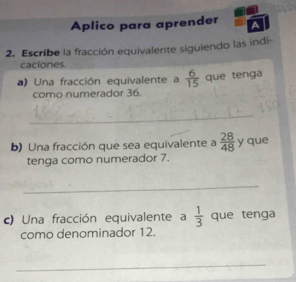 Aplico para aprender A 
2. Escribe la fracción equivalente siguiendo las indi- 
caciones. 
a) Una fracción equivalente a  6/15  que tenga 
como numerador 36. 
_ 
b) Una fracción que sea equivalente a  28/48  y que 
tenga como numerador 7. 
_ 
c) Una fracción equivalente a  1/3  que tenga 
como denominador 12. 
_