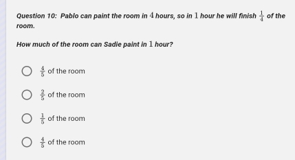 Pablo can paint the room in 4 hours, so in 1 hour he will finish  1/4  of the
room.
How much of the room can Sadie paint in 1 hour?
 4/5  of the room
 2/5  of the room
 1/5  of the room
 4/5  of the room