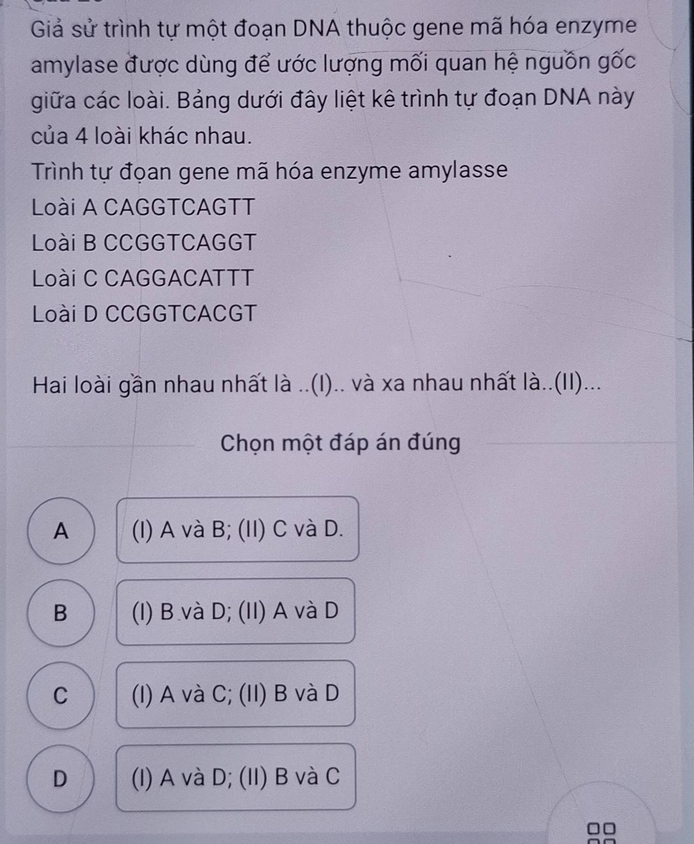 Giả sử trình tự một đoạn DNA thuộc gene mã hóa enzyme
amylase được dùng để ước lượng mối quan hệ nguồn gốc
giữa các loài. Bảng dưới đây liệt kê trình tự đoạn DNA này
của 4 loài khác nhau.
Trình tự đọan gene mã hóa enzyme amylasse
Loài A CAGGTCAGTT
Loài B CCGGTCAGGT
Loài C CAGGACATTT
Loài D CCGGTCACGT
Hai loài gần nhau nhất là ..(I).. và xa nhau nhất là..(II)...
Chọn một đáp án đúng
A (I) A và B; (II) C và D.
B (I) B và D; (II) A và D
C (I) A và C; (II) B và D
D (I) A và D; (II) B và C