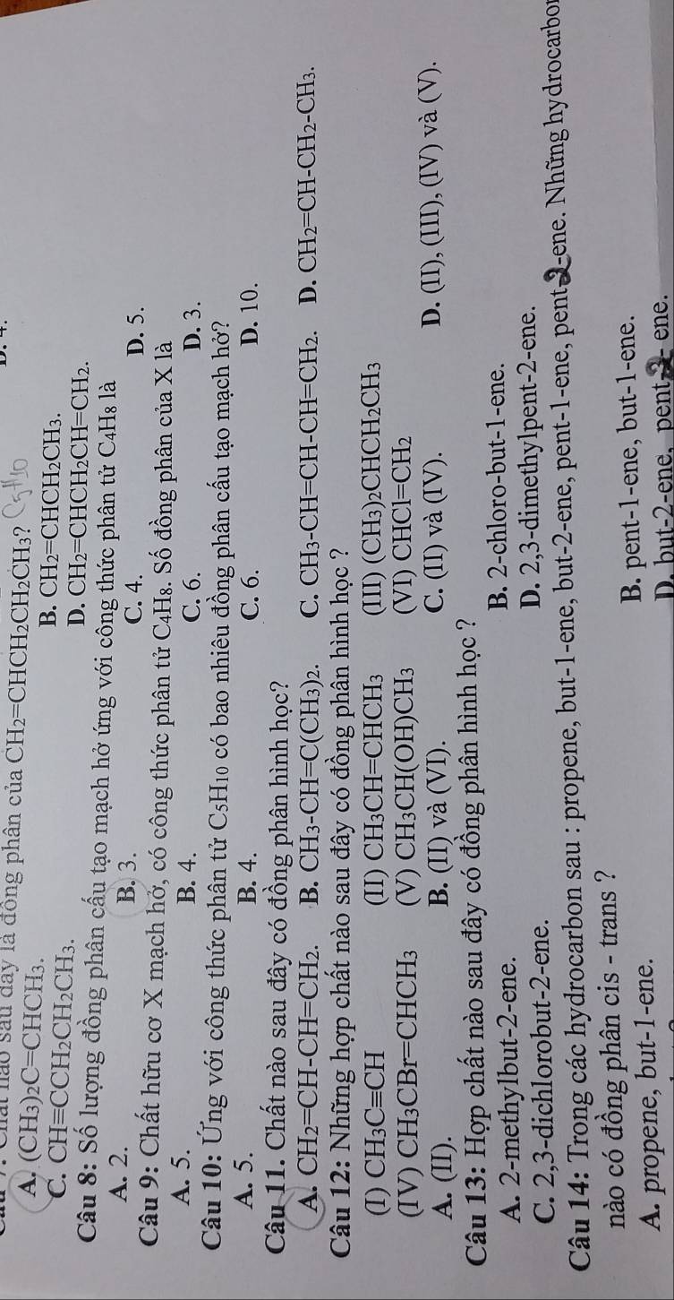 Chấi nào sau đay là đồng phân của CH_2= CHCH₂C H_2CH 3?
A. (CH_3)_2C=CHCH_3. B. CH₂=CH ICH_2CH_3
C. CHequiv CCH_2CH_2CH_3.
D. CH₂=CHCH₂CH=CH₂.
Câu 8: Số lượng đồng phân cấu tạo mạch hở ứng với công thức phân tử C4H₈ là
A. 2. B. 3. C. 4.
D. 5.
Câu 9: Chất hữu cơ X mạch hở, có công thức phân tử C_4H_8 3. Số đồng phân của X là
A. 5. B. 4. C. 6. D. 3.
Câu 10: Ứng với công thức phân tử C_5H_10 - có bao nhiêu đồng phân cấu tạo mạch hở?
A. 5. B. 4. C. 6. D. 10.
Câu 11. Chất nào sau đây có đồng phân hình học?
A. CH_2=CH-CH=CH_2. B. CH_3-CH=C(CH_3)_2. C. CH_3-CH=CH-CH=CH_2. D. CH_2=CH-CH_2-CH_3.
Câu 12: Những hợp chất nào sau đây có đồng phân hình học ?
(I) CH_3Cequiv CH (II) CH_3CH=CHCH_3 (III) (CH_3)_2CHCH_2CH_3
(IV) CH_3CBr=CHCH_3 (V) CH_3CH(OH)CH_3 (VI) CHCl=CH_2
D.
A. (II). B. (II) và (VI). C. (II) v (IV). (II),(III),(IV)va(V).
Câu 13: Hợp chất nào sau đây có đồng phân hình học ?
A. 2-methylbut-2-ene. B. 2-chloro-but-1-ene.
C. 2,3-dichlorobut-2-ene. D. 2,3-dimethylpent-2-ene.
Câu 14: Trong các hydrocarbon sau : propene, but-1-ene, but-2-ene, pent-1-ene, pent 2-ene. Những hydrocarbor
nào có đồng phân cis - trans ?
A. propene, but-1-ene. B. pent-1-ene, but-1-ene.
D. but-2-ene, pent, 3 ene.