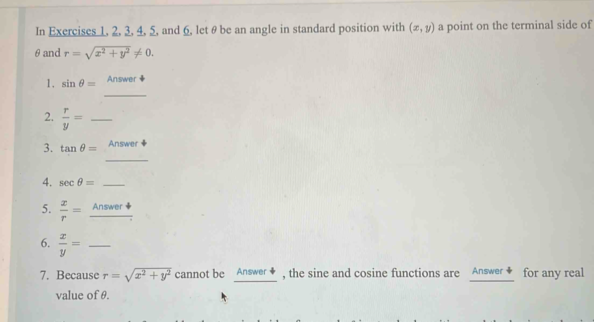 In Exercises 1, 2, 3, 4, 5, and 6, let θ be an angle in standard position with (x,y) a point on the terminal side of 
θand r=sqrt(x^2+y^2)!= 0. 
_ 
1. sin θ = Answer 
2.  r/y = _ 
_ 
3. tan θ = Answer 
4. sec θ = _ 
5.  x/r =_ Answer
6.  x/y = _ 
7. Because r=sqrt(x^2+y^2) cannot be Answer ◆ , the sine and cosine functions are Answer ◆ for any real 
value of θ.