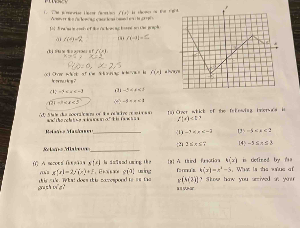 FLURNCY
1. The piecewise linear function f(x) is shown to the righ
Answer the following questions based on its graph.
(a) Evaluate each of the following based on the graph
(1) f(4)= (ii) f(-3)=
(b) State the zeroes of f(x).
(c) Over which of the following intervals is f(x) alwa
increasing?
(1) -7 (3) -5
(2) -3 (4) -5
(d) State the coordinates of the relative maximum (e) Over which of the following intervals is
and the relative minimum of this function.
f(x)<0</tex> ?
Relative Maximum:_ (1) -7 (3) -5
(2) 2≤ x≤ 7
Relative Minimum:_ (4) -5≤ x≤ 2
(f) A second function g(x) is defined using the (g) A third function h(x) is defined by the
rule g(x)=2f(x)+5. Evaluate g(0) using formula h(x)=x^3-3. What is the value of
this rule. What does this correspond to on the g(h(2)) ? Show how you arrived at your
graph of g? answer.