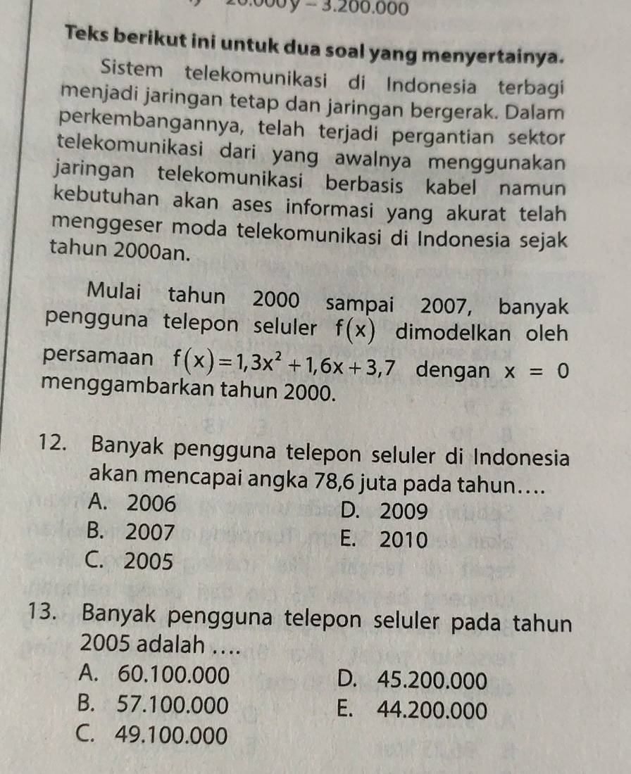 00y - 3.200.000
Teks berikut ini untuk dua soal yang menyertainya.
Sistem telekomunikasi di Indonesia terbagi
menjadi jaringan tetap dan jaringan bergerak. Dalam
perkembangannya, telah terjadi pergantian sektor
telekomunikasi dari yang awalnya menggunakan
jaringan telekomunikasi berbasis kabel namun
kebutuhan akan ases informasi yang akurat telah
menggeser moda telekomunikasi di Indonesia sejak
tahun 2000an.
Mulai tahun 2000 sampai 2007, banyak
pengguna telepon seluler f(x) dimodelkan oleh
persamaan f(x)=1,3x^2+1, 6x+3,7 dengan x=0
menggambarkan tahun 2000.
12. Banyak pengguna telepon seluler di Indonesia
akan mencapai angka 78,6 juta pada tahun…
A. 2006 D. 2009
B. 2007 E. 2010
C. 2005
13. Banyak pengguna telepon seluler pada tahun
2005 adalah …
A. 60.100.000 D. 45.200.000
B. 57.100.000 E. 44.200.000
C. 49.100.000