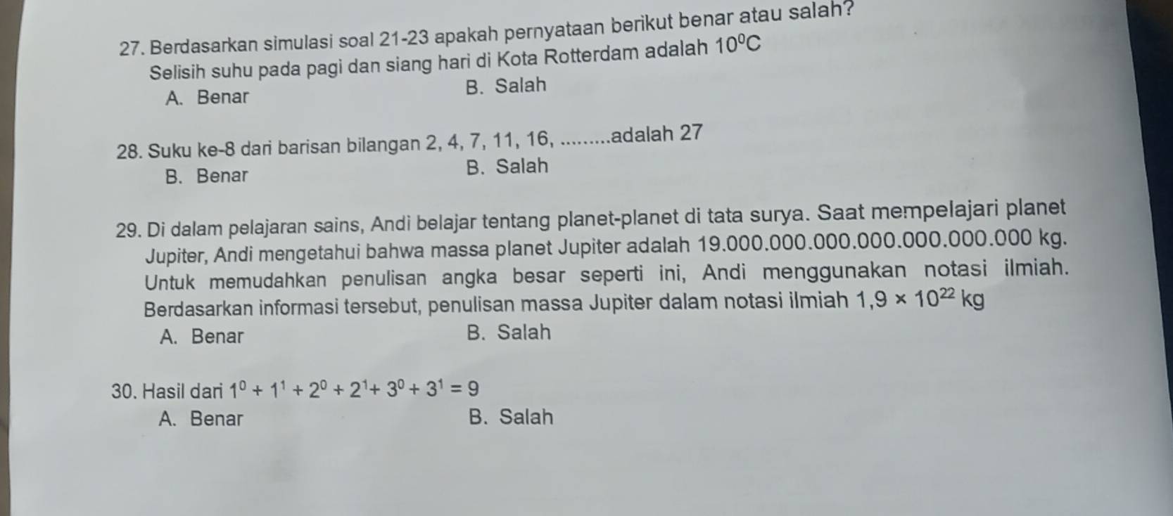 Berdasarkan simulasi soal 21-23 apakah pernyataan berikut benar atau salah?
Selisih suhu pada pagi dan siang hari di Kota Rotterdam adalah 10°C
A. Benar B. Salah
28. Suku ke- 8 dari barisan bilangan 2, 4, 7, 11, 16, .........adalah 27
B. Benar B. Salah
29. Di dalam pelajaran sains, Andi belajar tentang planet-planet di tata surya. Saat mempelajari planet
Jupiter, Andi mengetahui bahwa massa planet Jupiter adalah 19.000.000.000.000.000.000.000 kg.
Untuk memudahkan penulisan angka besar seperti ini, Andi menggunakan notasi ilmiah.
Berdasarkan informasi tersebut, penulisan massa Jupiter dalam notasi ilmiah 1,9* 10^(22)kg
A. Benar B. Salah
30. Hasil dari 1^0+1^1+2^0+2^1+3^0+3^1=9
A. Benar B. Salah