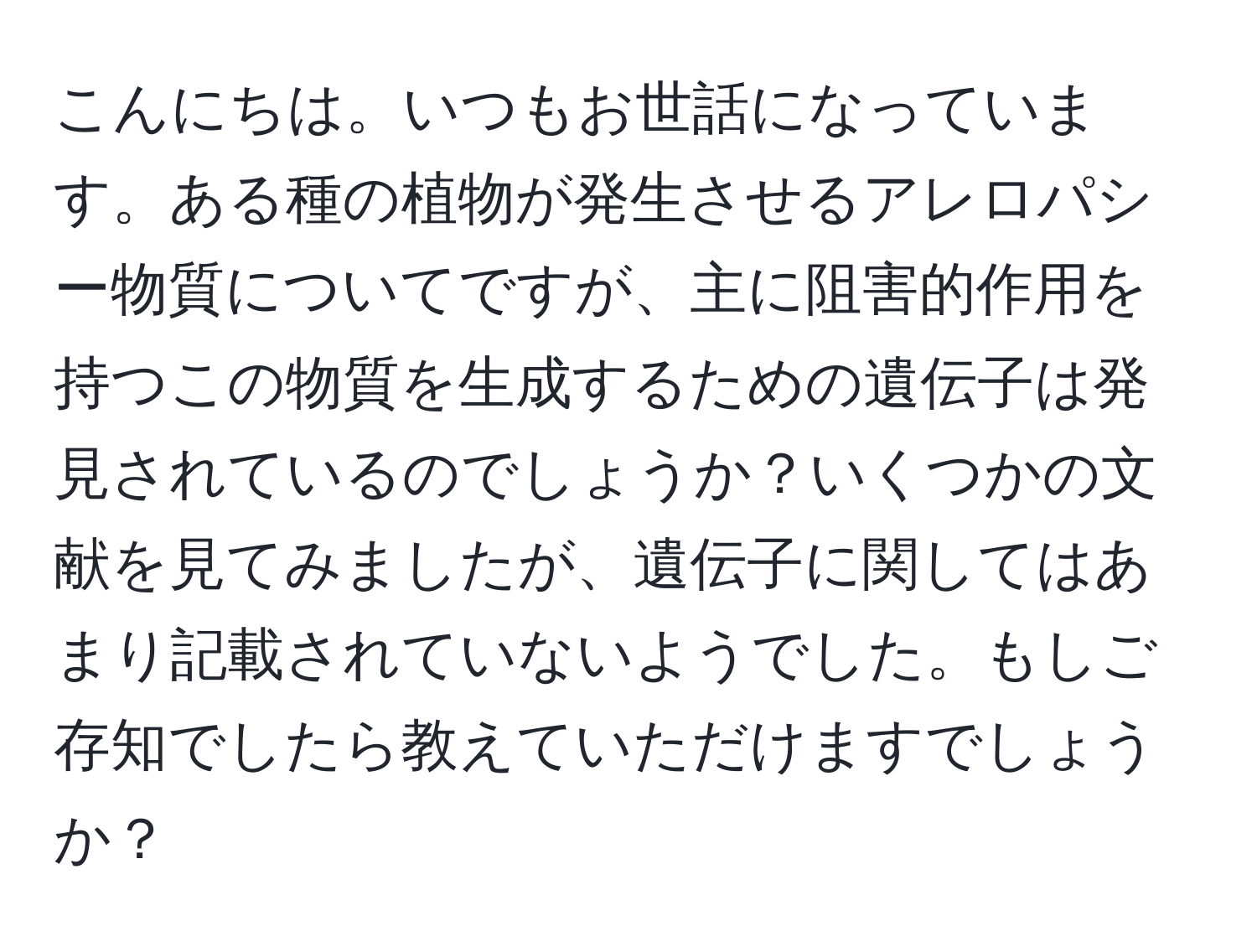 こんにちは。いつもお世話になっています。ある種の植物が発生させるアレロパシー物質についてですが、主に阻害的作用を持つこの物質を生成するための遺伝子は発見されているのでしょうか？いくつかの文献を見てみましたが、遺伝子に関してはあまり記載されていないようでした。もしご存知でしたら教えていただけますでしょうか？