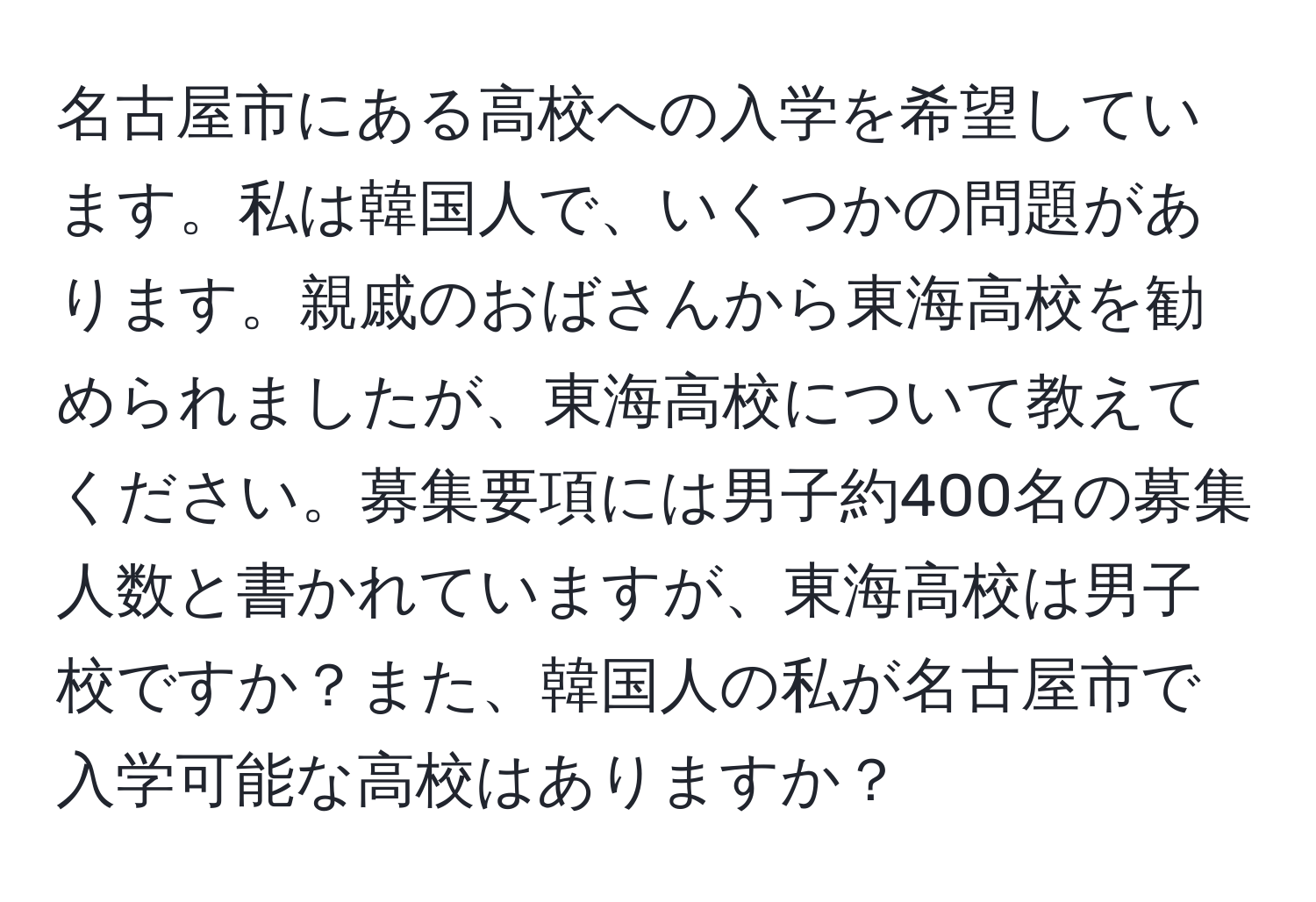 名古屋市にある高校への入学を希望しています。私は韓国人で、いくつかの問題があります。親戚のおばさんから東海高校を勧められましたが、東海高校について教えてください。募集要項には男子約400名の募集人数と書かれていますが、東海高校は男子校ですか？また、韓国人の私が名古屋市で入学可能な高校はありますか？