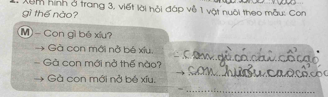 Xem hình ở trang 3, viết lời hỏi đáp về 1 vật nuôi theo mẫu: Con 
gì thế nào? 
M - Con gì bé xíu? 
Gà con mới nở bé xíu. 
- Gà con mới nở thế nào? 
Gà con mới nở bé xíu,