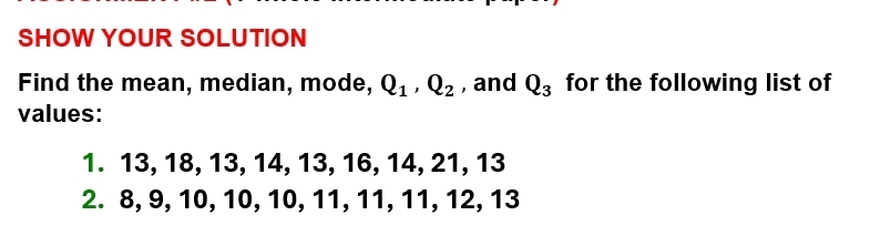 SHOW YOUR SOLUTION 
Find the mean, median, mode, Q_1, Q_2 , and Q_3 for the following list of 
values: 
1. 13, 18, 13, 14, 13, 16, 14, 21, 13
2. 8, 9, 10, 10, 10, 11, 11, 11, 12, 13