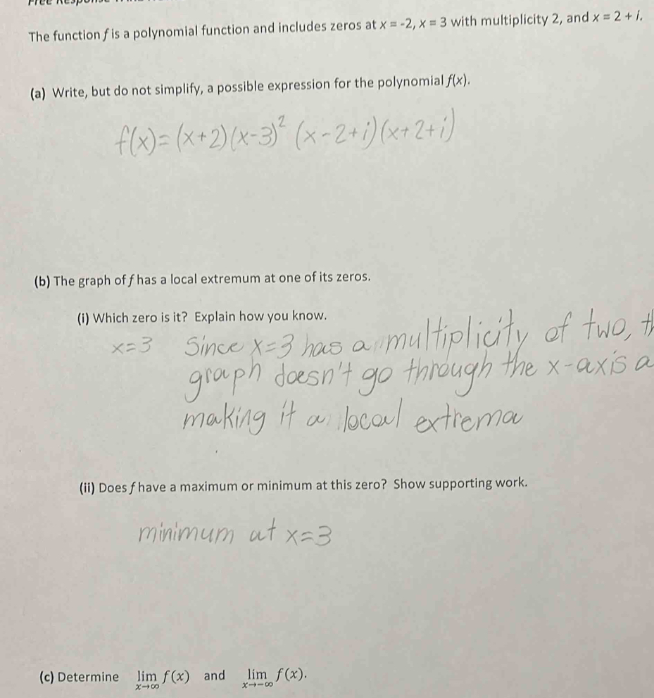 The function f is a polynomial function and includes zeros at x=-2, x=3 with multiplicity 2, and x=2+i. 
(a) Write, but do not simplify, a possible expression for the polynomial f(x). 
(b) The graph of f has a local extremum at one of its zeros. 
(i) Which zero is it? Explain how you know. 
(ii) Does f have a maximum or minimum at this zero? Show supporting work. 
(c) Determine limlimits _xto ∈fty f(x) and limlimits _xto -∈fty f(x).