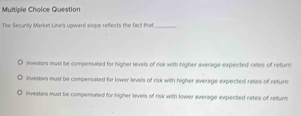 Question
The Security Market Line's upward slope reflects the fact that_
investors must be compensated for higher levels of risk with higher average expected rates of return
investors must be compensated for lower levels of risk with higher average expected rates of return
investors must be compensated for higher levels of risk with lower average expected rates of return