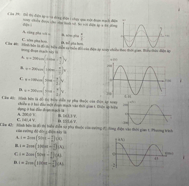 Đồ thị điện áp u và dòng điện i chạy qua một đoạn mạch điện
diện i xoay chiếu được cho nn bình vệ. So với điễn 6p=th dòng
A. cùng pha với u B. sớm pha  π /2 .
C. sớm pha hom. D. trễ pha hơa
Câu 40: Hình bên là đồ thị biểu diễn sự biên đổi của điện áp xoay chiều theo thời gian. Biểu thức điện áp
trong đoạn mạch này lù
A. u=200cos (100t+ π /2 )V
B. u=200cos (100m- π /2 )V,
C. u=100cos (50π t- π /2 )V.
D. u=200cos (50m+ π /2 )V.
Câu 41: Hình bên là đồ thị biểu diễn sự phụ thuộc của điện áợi xoay
chiều u ở hai đầu một đoạn mạch vào thời gian t. Diện áp hiệu
dụng ở hai đầu đoạn mạch là
A. 200,0 V. B. 163,3 V.
C. 141,4 V. D. 155,6 V. 
Căm 42: Hình bên là đồ thị biểu diễm sự phụ thuộc của cường độ đòng điện vào thời gian t. Phương trình
của cường độ đờc g điện sày là
A. i=2cos (50π t- π /8 )(A).
B. i=2cos (100π t- π /6 )(A).
C. i=2cos (50π - π /6 )(A).
D. i=2cos (100π t- π /6 )(A).