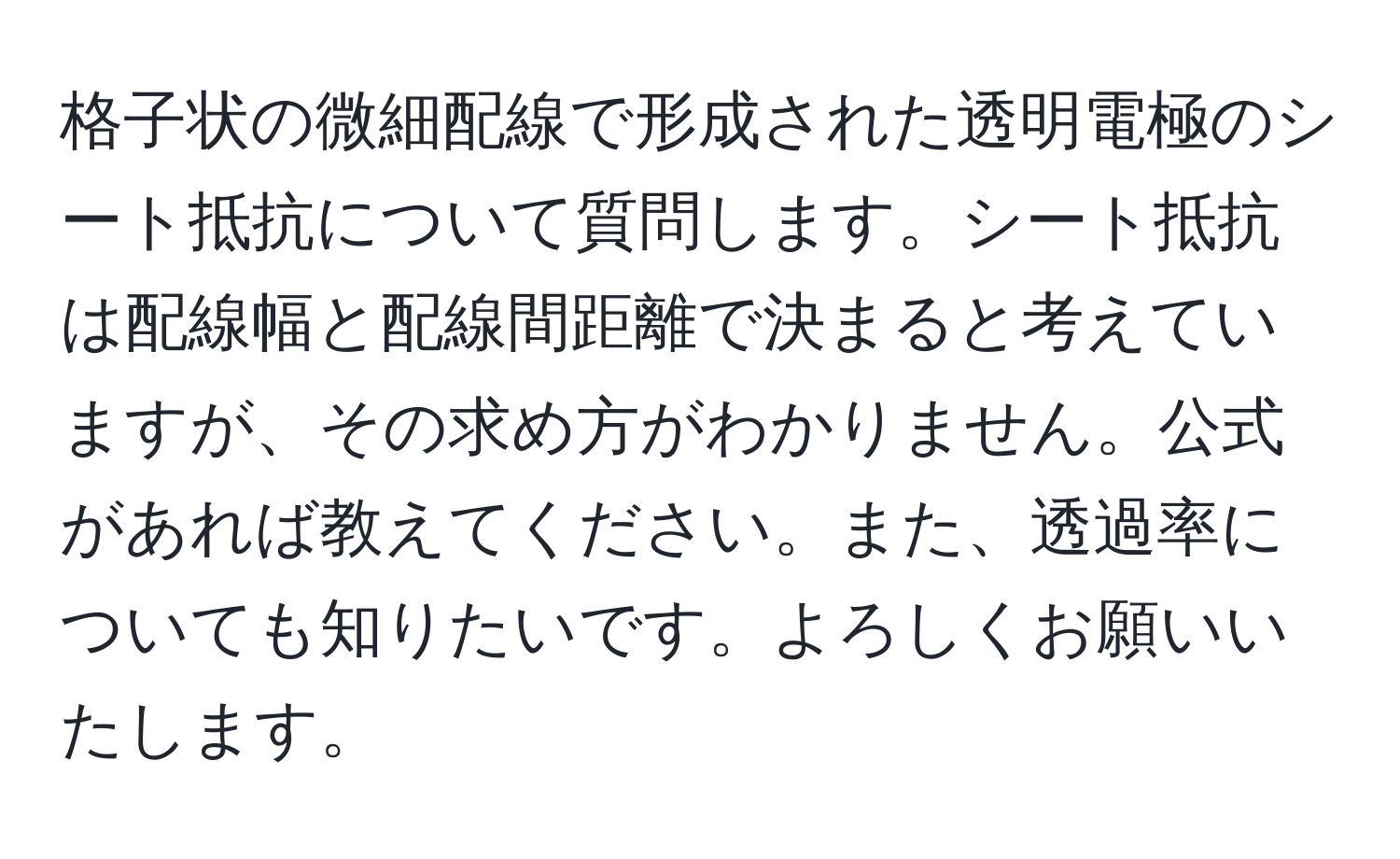 格子状の微細配線で形成された透明電極のシート抵抗について質問します。シート抵抗は配線幅と配線間距離で決まると考えていますが、その求め方がわかりません。公式があれば教えてください。また、透過率についても知りたいです。よろしくお願いいたします。