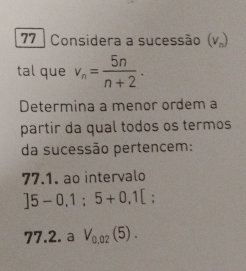 Considera a sucessão (V_n)
tal que v_n= 5n/n+2 . 
Determina a menor ordem a 
partir da qual todos os termos 
da sucessão pertencem: 
77.1. ao intervalo
]5-0,1;5+0,1[. 
77.2. a V_0,02(5).