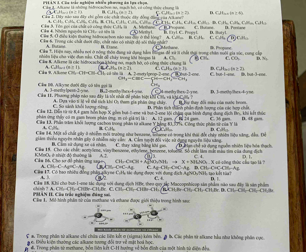 PHÀN I. Câu trắc nghiệm nhiều phương án lựa chọn.
Câu 1. Alkane là những hidrocacbon no, mạch hở, có công thức chung là
AC_nH_2n+2(n≥ 1). B. C_nH_2 (n≥ 2). C.C_nH_2n-2(n≥ 2). D. C_nH_2n-6(n≥ 6).
Câu 2. Dãy nào sau đây chỉ gồm các chất thuộc dãy đồng đẳng của Alkane?
A. C_2H_2,C_3H_4,C_4H_6,C_5H_8.B.CH_4,C_2H_2,C_3H_4,C_4H_10. C.CH_4,C_2H_6,C_4H_10,C_5H_12.D.C_2H_6,C_3H_8,C_5H_10,C_6H_12.
Câu 3. Tên gọi của chất có công thức C_3H_8 là A. Methane. ∠ BXro pane. C. Butane. D. Pentane
Câu 4. Nhóm nguyên tử CH_3- có tên là A Methyl. B. Etyl.C.. Propyl. D. Butyl.
Câu 5. Ở điều kiện thường hiđrocacbon nào sau đây ở thể lộng? A.C_4H_10. B.C_2H_6. C. C_3H_8. D) C_5H_12.
Câu 6. Trong các chất dưới đây, chất nào có nhiệt độ sôi thấp nhất?
A. Butane. B. Etane. CMethane.
D. Propane.
Câu 7. Hiện nay, nhiều nợi ở nông thôn đang sử dụng hầm biogas để xử lí chất thải trong chăn nuôi gia súc, cung cấp
nhiên liệu cho việc đun nấu. Chất dễ cháy trong khí biogas là A. Cl_2. B CH_4. C. CO_2. D. N_2.
Câu 8. Alkene là các hiđrocacbon không no, mạch hở, có công thức chung là
A. C_nH_2n+2(n≥ 1). C_nH_2n(n≥ 2). C. C_nH_2n(n≥ 3). D. C_nH_2n-2(n≥ 2).
Câu 9. Alkene CH_3-CH=CH-CH_3 có tên là A. 2-metylpro D- 2-ene. B.)b at-2-ene. C. but-1-e ne. D. but-3-ene.
CH_3-Cequiv C-CH-CH_2-CH_3
Câu 10. Alkyne dưới đây có tên gọi là CH_3
A. 3-methylpent-2-yne. B..2-methylhex-4-yne. C. 4-methylhex-2-yne. D. 3-methylhex-4-yne.
Câu 11. Phương pháp nào sau đây là tốt nhất để phân biệt k hiCH_4 và khí C_2H_4 ?
A. Dựa vào tỉ lệ về thể tích khí O_2 tham gia phản ứng cháy. B. Sự thay đổi màu của nước brom.
C. So sánh khối lượng riêng. D. Phân tích thành phần định lượng của các hợp chất.
Câu 12. Dẫn từ từ 8,4 gam hồn hợp X gồm but-1-ene và but-2-ene lội chậm qua bình đựng dung dịch Br₂, khi kết thúc
phản ứng thấy có m gam brom phản ứng. m có giá trị là : A. 12 gam. B. 24 gam. C. 36 gam. D. 48 gam.
Câu 13. Phần trăm khối lượng cacbon trong phần tử alkane Y bằng 83,33%. Công thức phân tử của Y là
A. C_2H_6. B. C_3H_8. C. C_4H_10. D. C_5H_12.
Câu 14. Một số chất gây ô nhiễm môi trường như benzene, toluene có trong khí thải đốt cháy nhiên liệu xăng, dầu. Để
giảm thiểu nguyên nhân gây ô nhiễm này cần: A. Cấm tuyệt đối việc sử dụng nguyên liệu xăng.
B. Cấm sử dụng xe cá nhân. C. thay xăng bằng khí gas. D. Hạn chế sử dụng nguồn nhiên liệu hóa thạch.
Câu 15. Cho các chất: acetylene, vinylbenzene, ethylene, benzene, toluene. Số chất làm mất màu tím của dung dịch
KMn O_4 ở nhiệt độ thường là A.2. B. 3. C. 4. D. 1.
Câu 16. Cho sơ đồ phản ứng sau CH_3-Cequiv CH+AgNO_3/NH_3to X+NH_4NO_3. X có công thức cầu tạo là ?
A. CH_3-C-Agequiv C-Ag. B CH_3-Cequiv C-Ag. C. Ag-CH_2-Cequiv C-Ag D.CH_3-Cequiv C-CH_3-Ag.
Câu 17. Có bao nhiêu đồng phân alkyne C_5H_8 tác dụng được với dung dịch AgNO_3/NH_3 tạo kết tủa?
A. 3. B. 2. C. 4. D. 1.
Câu 18. Khi cho but-1-ene tác dụng với dung dịch HBr, theo quy tắc Maccopnhicop sản phầm nào sau đây là sản phẩm
chính ? A. CH_3-CH_2-CHBr-CH_2Br. C. CH_3-CH_2-CHBr-CH_3 B.CH_2Br-CH_2-CH_2-CH_2Br D. CH_3-CH_2-CH_2-CH_2Br.
PHÀN II. Câu trắc nghiệm đúng sai.
Câu 1. Mô hình phân tử của methane và ethane được giới thiệu trong hình sau:
Mô hình phân tử methane và ethane
Sa. Trong phân tử alkane chỉ chứa các liên kết σ (sigma) kém bền. θ b. Các phân tử alkane hầu như không phân cực.
c. Điều kiện thường các alkane tương đối trơ về mặt hoá học.
A d. Trong phân tử methane, bốn liên kết C-H hướng về bốn đỉnh của một hình tứ diện đều.