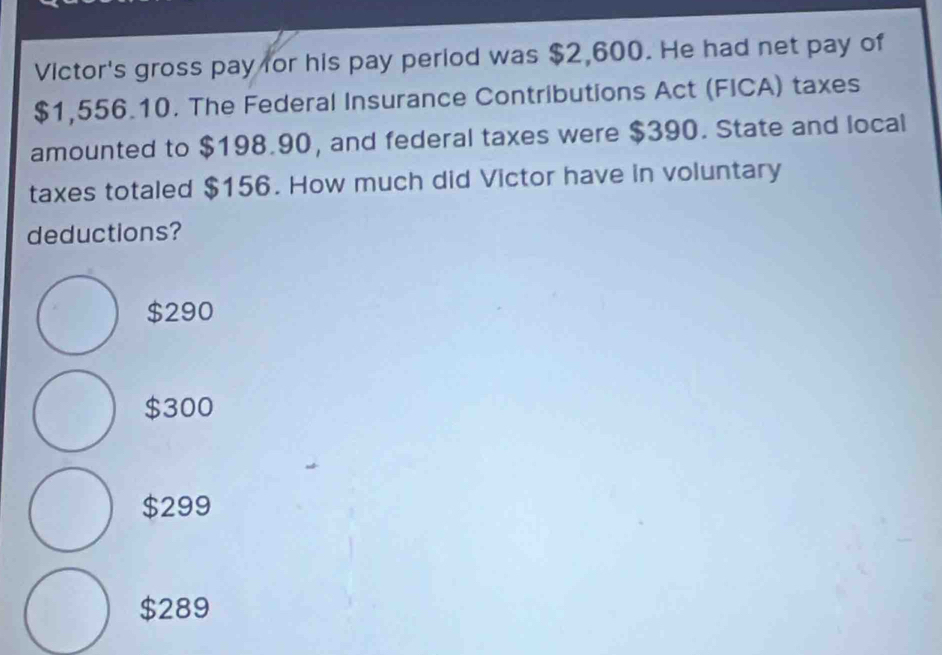 Victor's gross pay for his pay period was $2,600. He had net pay of
$1,556.10. The Federal Insurance Contributions Act (FICA) taxes
amounted to $198.90, and federal taxes were $390. State and local
taxes totaled $156. How much did Victor have in voluntary
deductions?
$290
$300
$299
$289