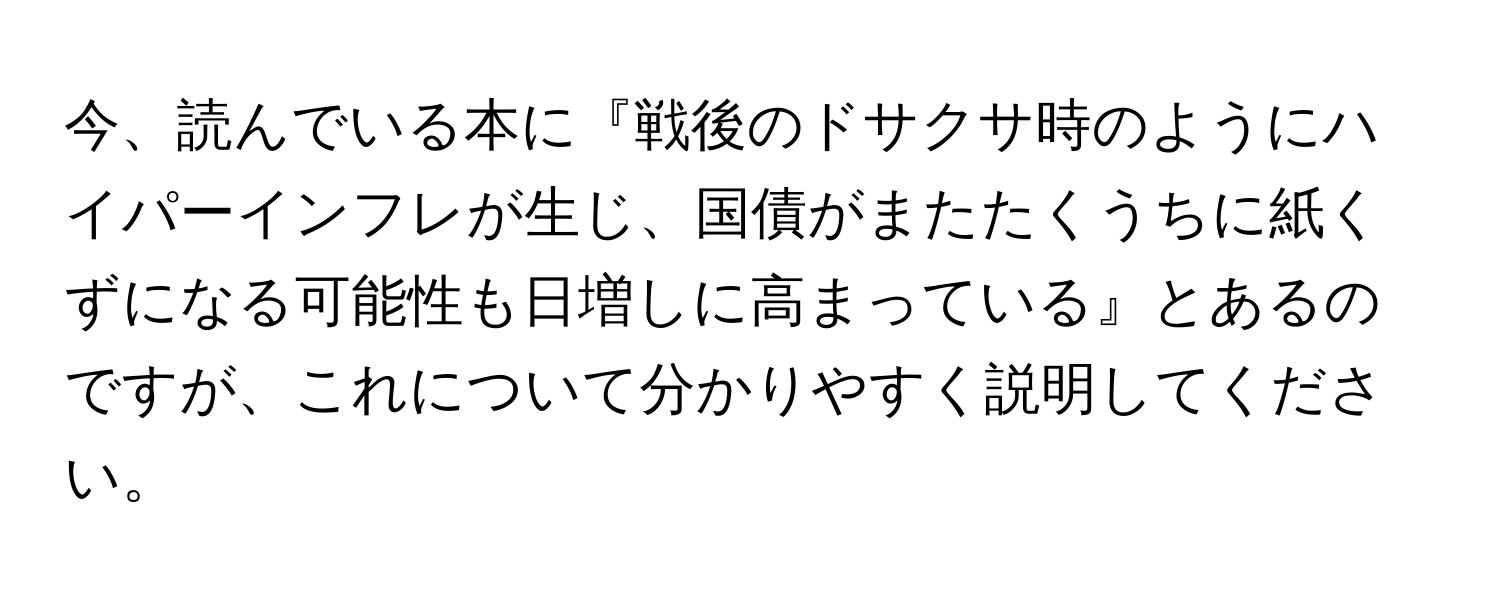 今、読んでいる本に『戦後のドサクサ時のようにハイパーインフレが生じ、国債がまたたくうちに紙くずになる可能性も日増しに高まっている』とあるのですが、これについて分かりやすく説明してください。