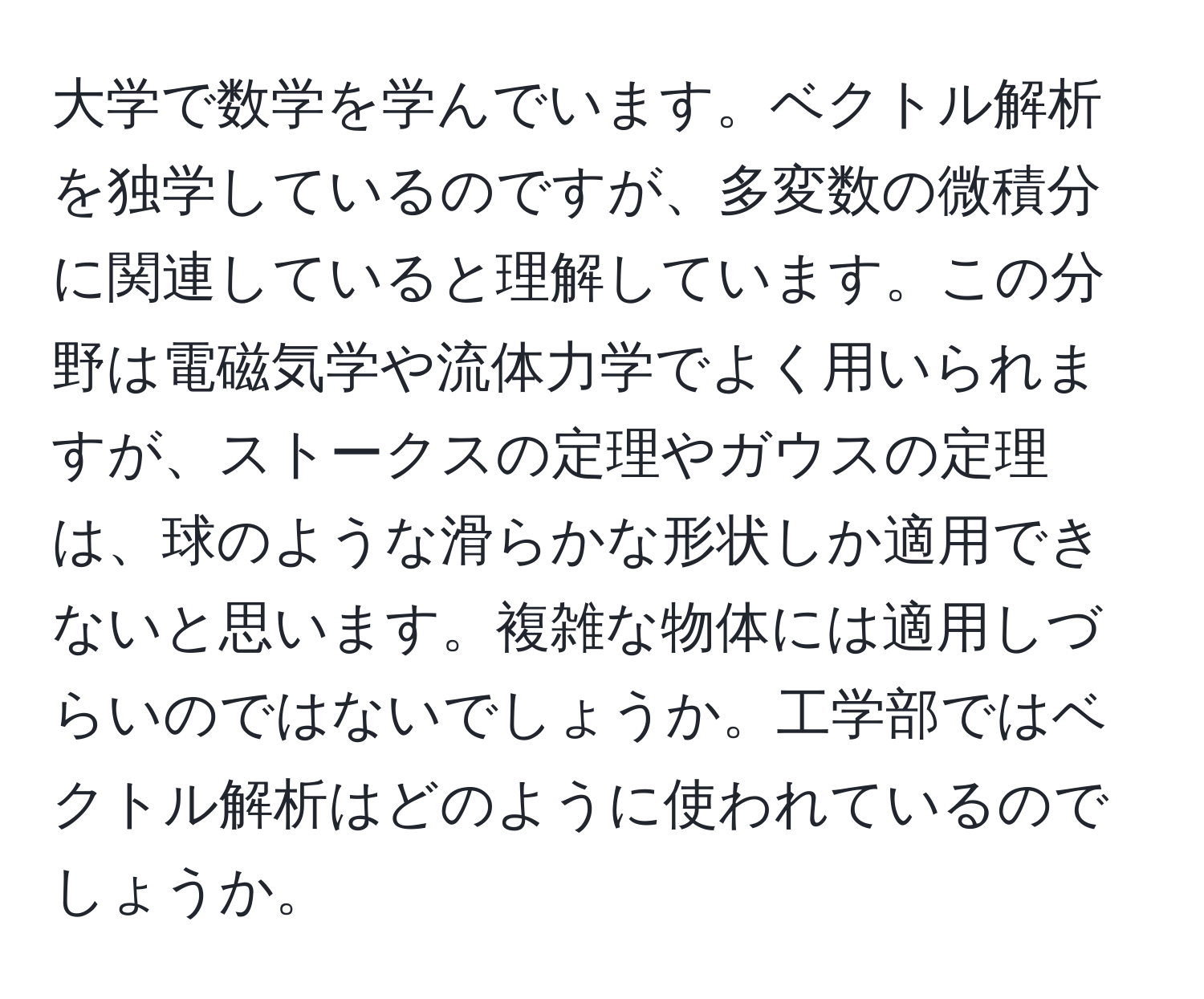 大学で数学を学んでいます。ベクトル解析を独学しているのですが、多変数の微積分に関連していると理解しています。この分野は電磁気学や流体力学でよく用いられますが、ストークスの定理やガウスの定理は、球のような滑らかな形状しか適用できないと思います。複雑な物体には適用しづらいのではないでしょうか。工学部ではベクトル解析はどのように使われているのでしょうか。