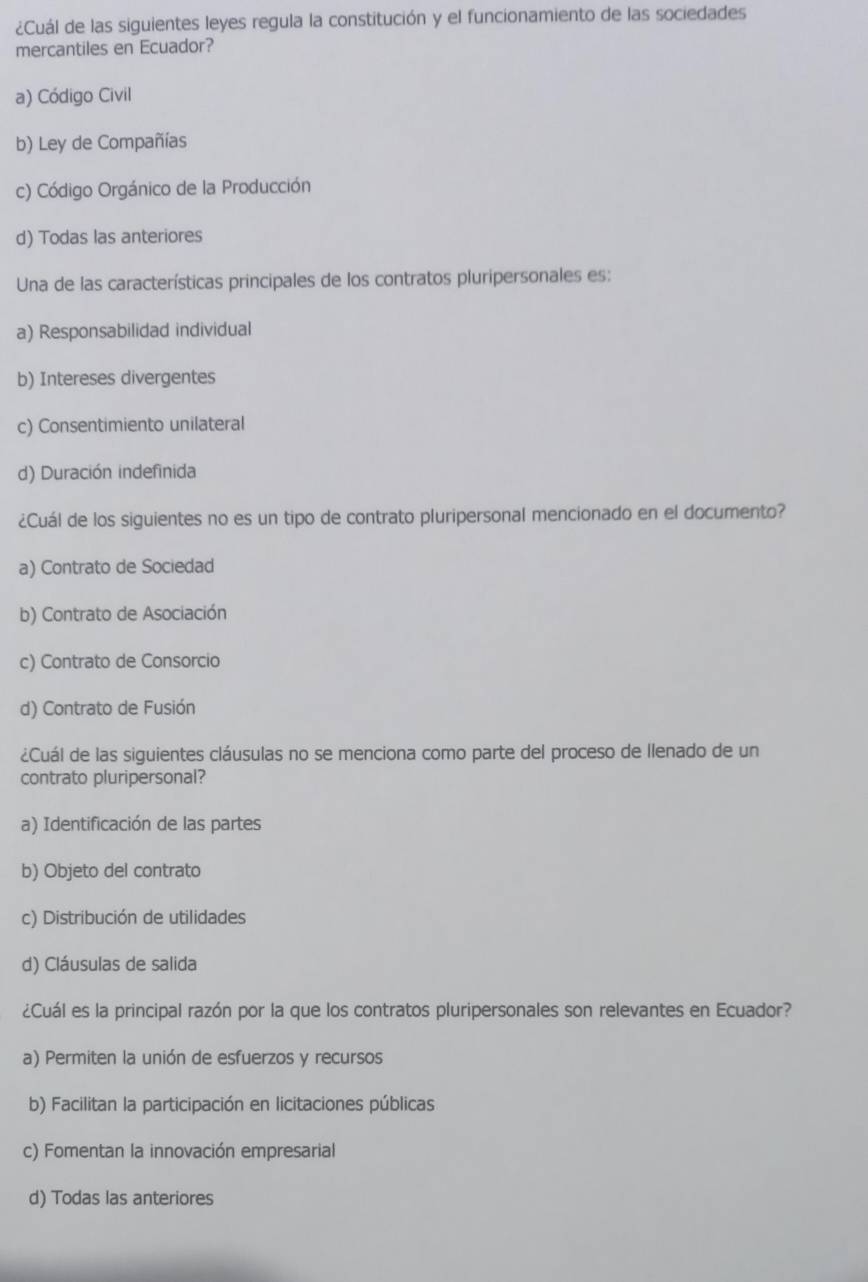 ¿Cuál de las siguientes leyes regula la constitución y el funcionamiento de las sociedades
mercantiles en Ecuador?
a) Código Civil
b) Ley de Compañías
c) Código Orgánico de la Producción
d) Todas las anteriores
Una de las características principales de los contratos pluripersonales es:
a) Responsabilidad individual
b) Intereses divergentes
c) Consentimiento unilateral
d) Duración indefinida
¿Cuál de los siguientes no es un tipo de contrato pluripersonal mencionado en el documento?
a) Contrato de Sociedad
b) Contrato de Asociación
c) Contrato de Consorcio
d) Contrato de Fusión
¿Cuál de las siguientes cláusulas no se menciona como parte del proceso de llenado de un
contrato pluripersonal?
a) Identificación de las partes
b) Objeto del contrato
c) Distribución de utilidades
d) Cláusulas de salida
¿Cuál es la principal razón por la que los contratos pluripersonales son relevantes en Ecuador?
a) Permiten la unión de esfuerzos y recursos
b) Facilitan la participación en licitaciones públicas
c) Fomentan la innovación empresarial
d) Todas las anteriores