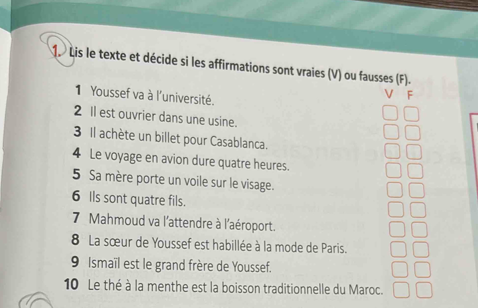 Lis le texte et décide si les affirmations sont vraies (V) ou fausses (F). 
1 Youssef va à l'université. 
F 
2 Il est ouvrier dans une usine. 
3 Il achète un billet pour Casablanca. 
4 Le voyage en avion dure quatre heures. 
5 Sa mère porte un voile sur le visage. 
6 Ils sont quatre fils. 
7 Mahmoud va l'attendre à l'aéroport. 
8 La sœur de Youssef est habillée à la mode de Paris. 
9 Ismaïl est le grand frère de Youssef. 
10 Le thé à la menthe est la boisson traditionnelle du Maroc.