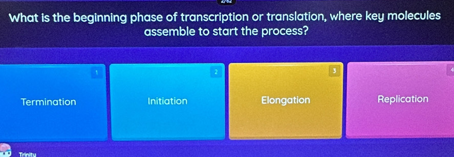 What is the beginning phase of transcription or translation, where key molecules
assemble to start the process?
1
2
3
Termination Initiation Elongation Replication
Trinity