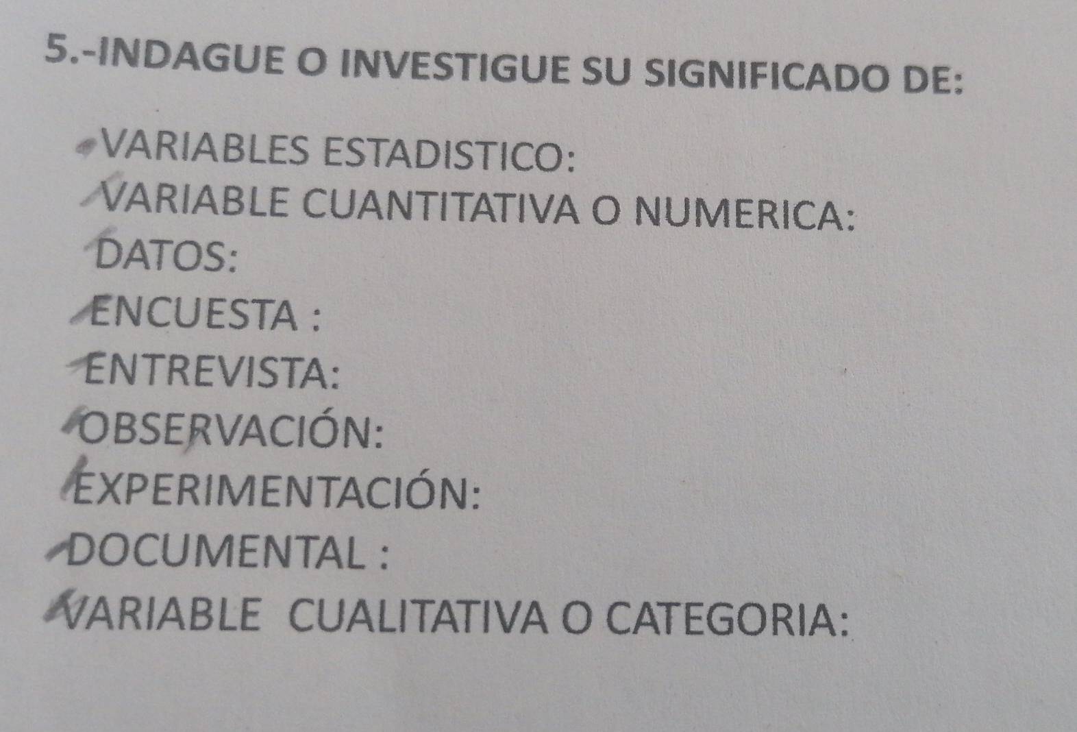 5.-INDAGUE O INVESTIGUE SU SIGNIFICADO DE: 
VARIABLES ESTADISTICO: 
VARIABLE CUANTITATIVA O NUMERICA: 
DATOS: 
ENCUESTA : 
ENTREVISTA: 
observación: 
eXperimentAcióN: 
DOCUMENTAL : 
VARIABLE CUALITATIVA O CATEGORIA: