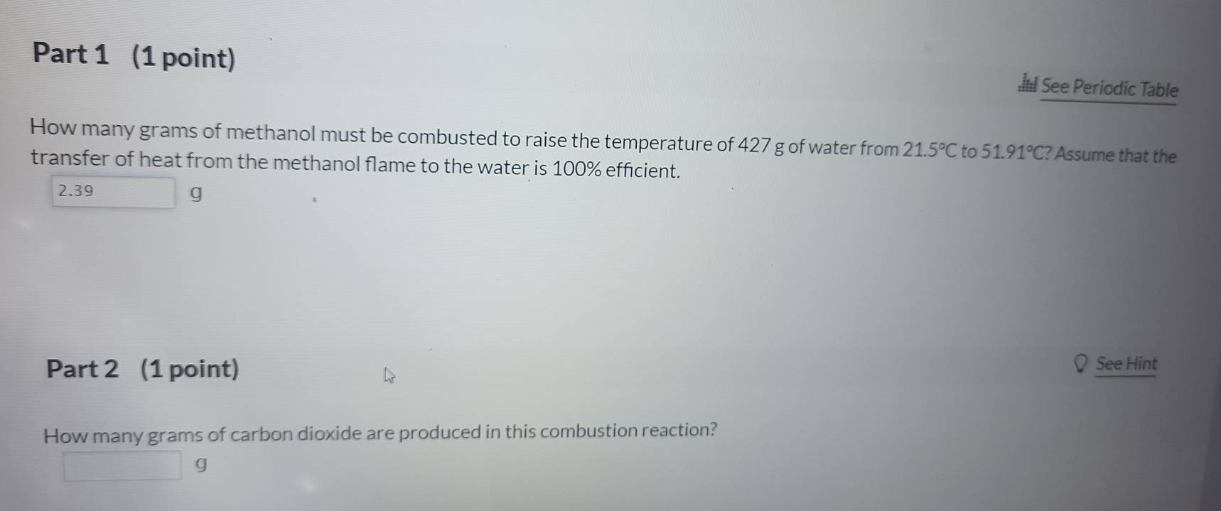 See Periodic Table 
How many grams of methanol must be combusted to raise the temperature of 427 g of water from 21.5°Cto51.91°C ? Assume that the 
transfer of heat from the methanol flame to the water is 100% efficient.
2.39
g
Part 2 (1 point) 
See Hint 
How many grams of carbon dioxide are produced in this combustion reaction?