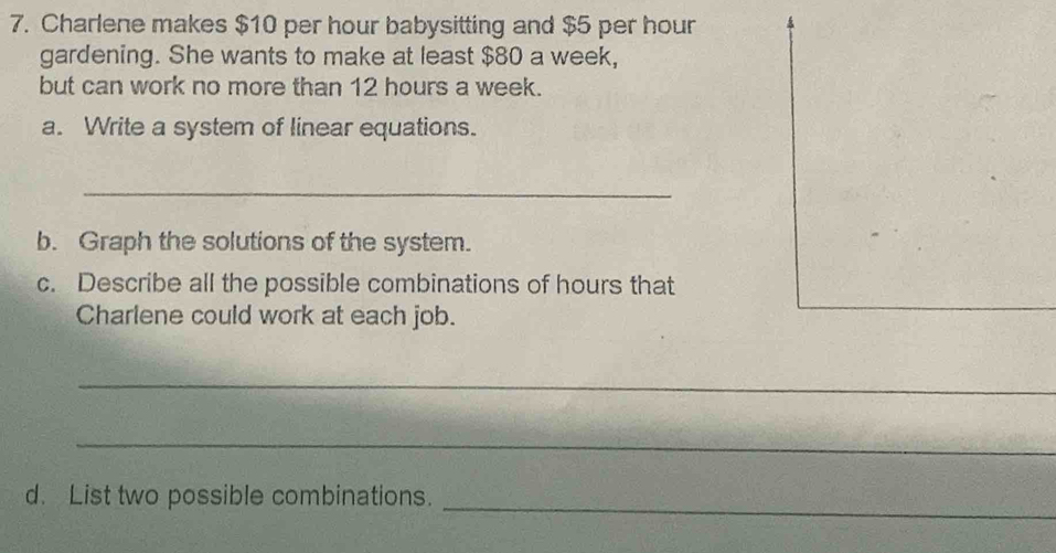 Charlene makes $10 per hour babysitting and $5 per hour
gardening. She wants to make at least $80 a week, 
but can work no more than 12 hours a week. 
a. Write a system of linear equations. 
_ 
b. Graph the solutions of the system. 
c. Describe all the possible combinations of hours that 
Charlene could work at each job. 
_ 
_ 
d. List two possible combinations._