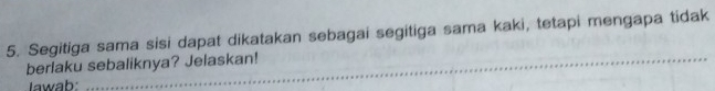 Segitiga sama sisi dapat dikatakan sebagai segitiga sama kaki, tetapi mengapa tidak 
berlaku sebaliknya? Jelaskan! 
Iawab: