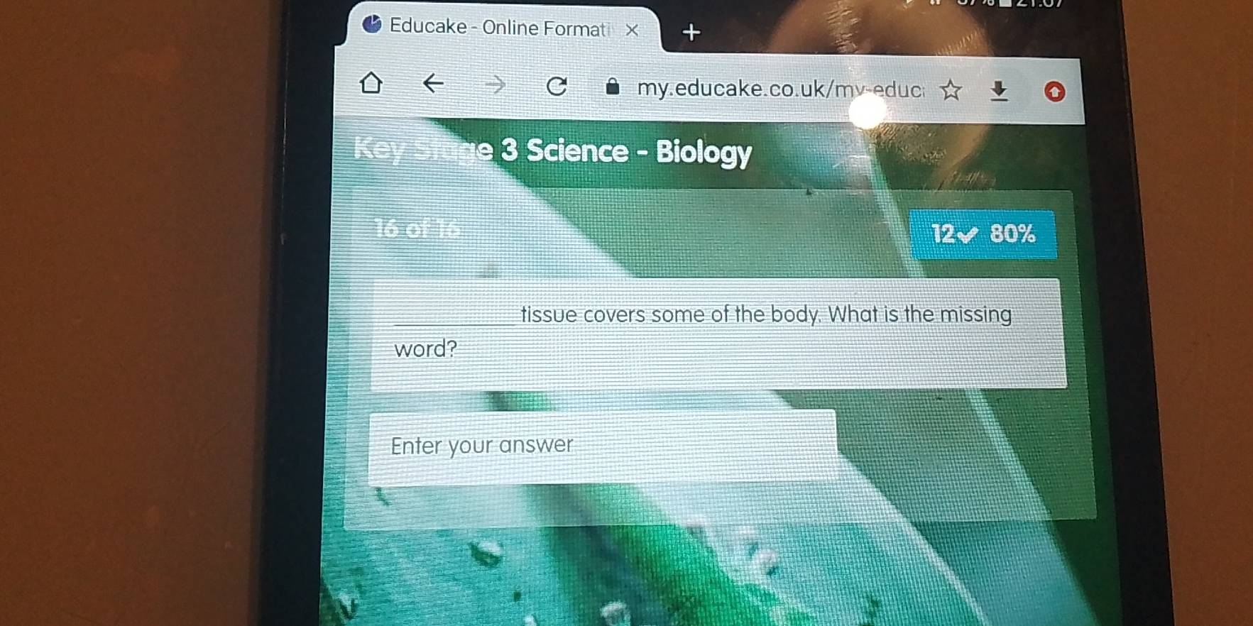 Educake - Online Formati × - 
my.educake.co.uk/mv-educ 
3 Science - Biology 
12 80%
tissue covers some of the body. What is the missing 
word? 
Enter your answer