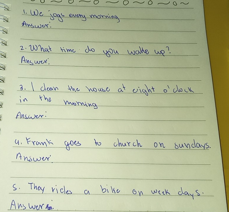 We jogs every morning 
Answer. 
2. What time do you wake wp? 
Answer. 
3. I clean the house at eight o'clock 
in the morning 
Answer: 
4. Frank goes to church on sundays. 
Answer 
s. They ricls a bike on wiek days. 
Ans wer.