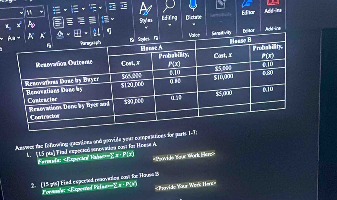 11
x_2 x^2 Po Styles Editing Dictate Senatoly Editor Add-ins
Editor Add-ins
Answer the following questions and provide your computations for parts 1-7:
1. [15 pts] Find expected renovation cost for House A
Formula: =∑ x· P(x)

2. [15 pts] Find expected renovation cost for House B
Formula: = sumlimits x· P(x)