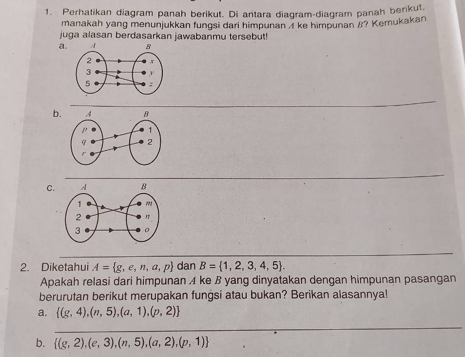 Perhatikan diagram panah berikut. Di antara diagram-diagram panah berikut,
manakah yang menunjukkan fungsi dari himpunan A ke himpunan B? Kemukakan
juga alasan berdasarkan jawabanmu tersebut!
a.
b.
C.
2. Diketahui A= g,e,n,a,p dan B= 1,2,3,4,5. 
Apakah relasi dari himpunan A ke B yang dinyatakan dengan himpunan pasangan
berurutan berikut merupakan fungsi atau bukan? Berikan alasannya!
a.  (g,4),(n,5),(a,1),(p,2)
_
b.  (g,2),(e,3),(n,5),(a,2),(p,1)