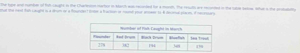 The type and number of fish caught in the Charleston Harbor in March was recorded for a month. The results are recorded in the table below. What is the probability 
that the next fish caught is a drum or a flounder? Enter a fraction or round your answer to 4 decimal places, if necessary.