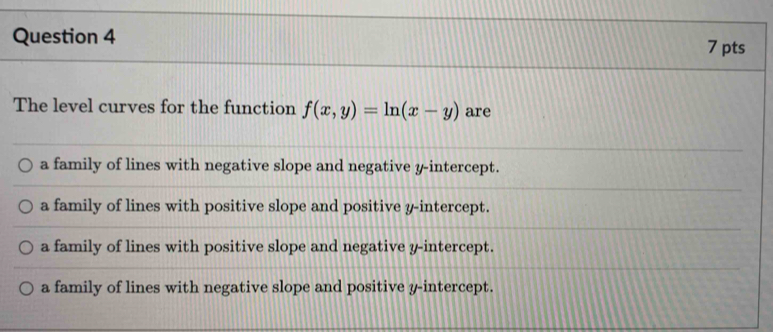 The level curves for the function f(x,y)=ln (x-y) are
a family of lines with negative slope and negative y-intercept.
a family of lines with positive slope and positive y-intercept.
a family of lines with positive slope and negative y-intercept.
a family of lines with negative slope and positive y-intercept.