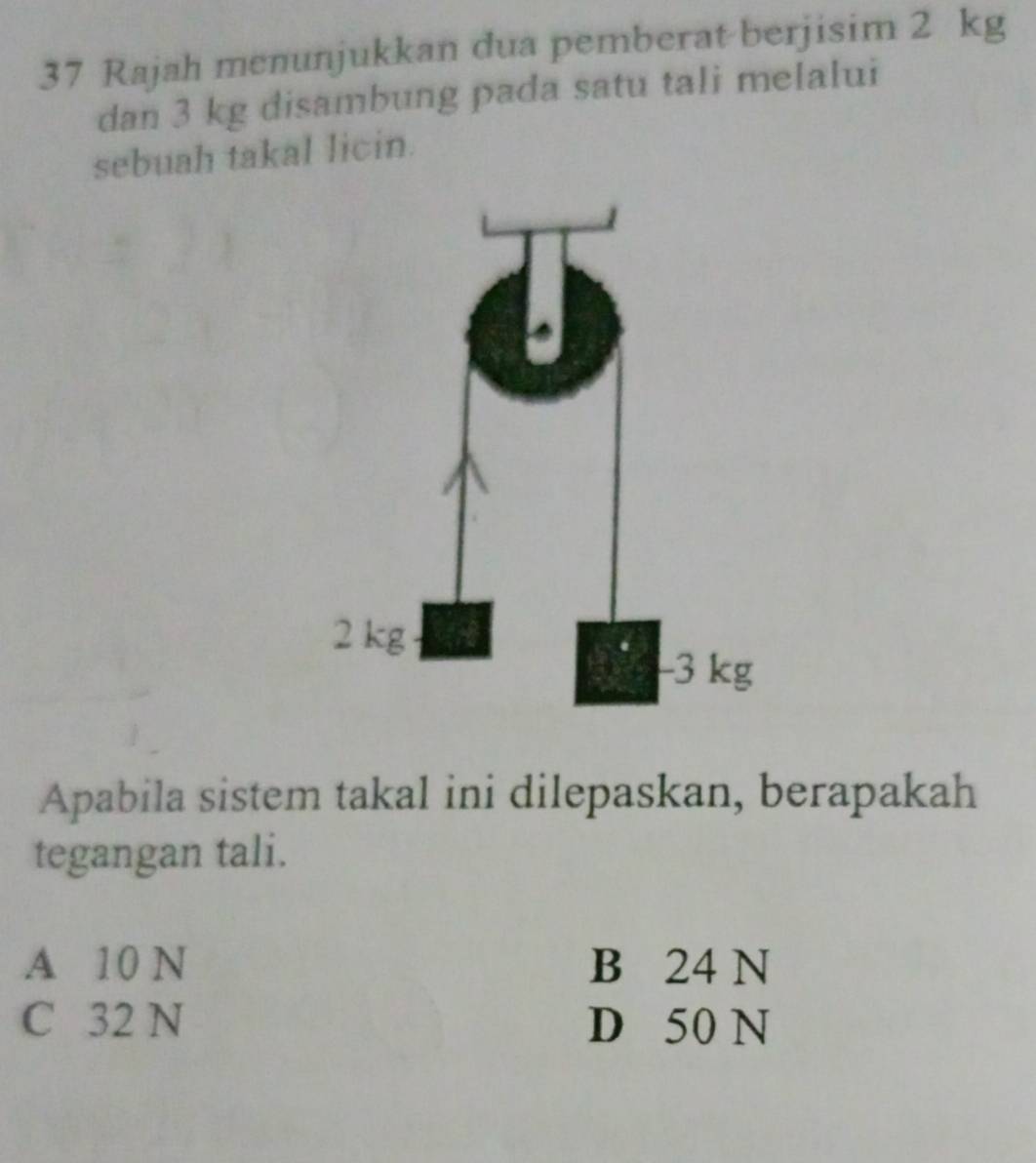 Rajah menunjukkan dua pemberat berjisim 2 kg
dan 3 kg disambung pada satu tali melalui
sebuah takal licin.
Apabila sistem takal ini dilepaskan, berapakah
tegangan tali.
A 10 N B 24 N
C 32 N D 50 N