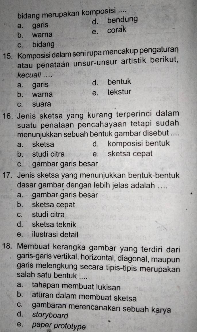 bidang merupakan komposisi ....
a. garis d. bendung
b. warna
e. corak
c. bidang
15. Komposisi dalam seni rupa mencakup pengaturan
atau penataán unsur-unsur artistik berikut,
kecuali …..
a. garis d. bentuk
b. warna e. tekstur
c. suara
16. Jenis sketsa yang kurang terperinci dalam
suatu penataan pencahayaan tetapi sudah 
menunjukkan sebuah bentuk gambar disebut ....
a. sketsa d. komposisi bentuk
b. studi citra e. sketsa cepat
c. gambar garis besar
17. Jenis sketsa yang menunjukkan bentuk-bentuk
dasar gambar dengan lebih jelas adalah ...
a. gambar garis besar
b. sketsa cepat
c. studi citra
d. sketsa teknik
e. ilustrasi detail
18. Membuat kerangka gambar yang terdiri dari
garis-garis vertikal, horizontal, diagonal, maupun
garis melengkung secara tipis-tipis merupakan
salah satu bentuk ....
a. tahapan membuat lukisan
b. aturan dalam membuat sketsa
c. gambaran merencanakan sebuah karya
d. storyboard
e. paper prototype