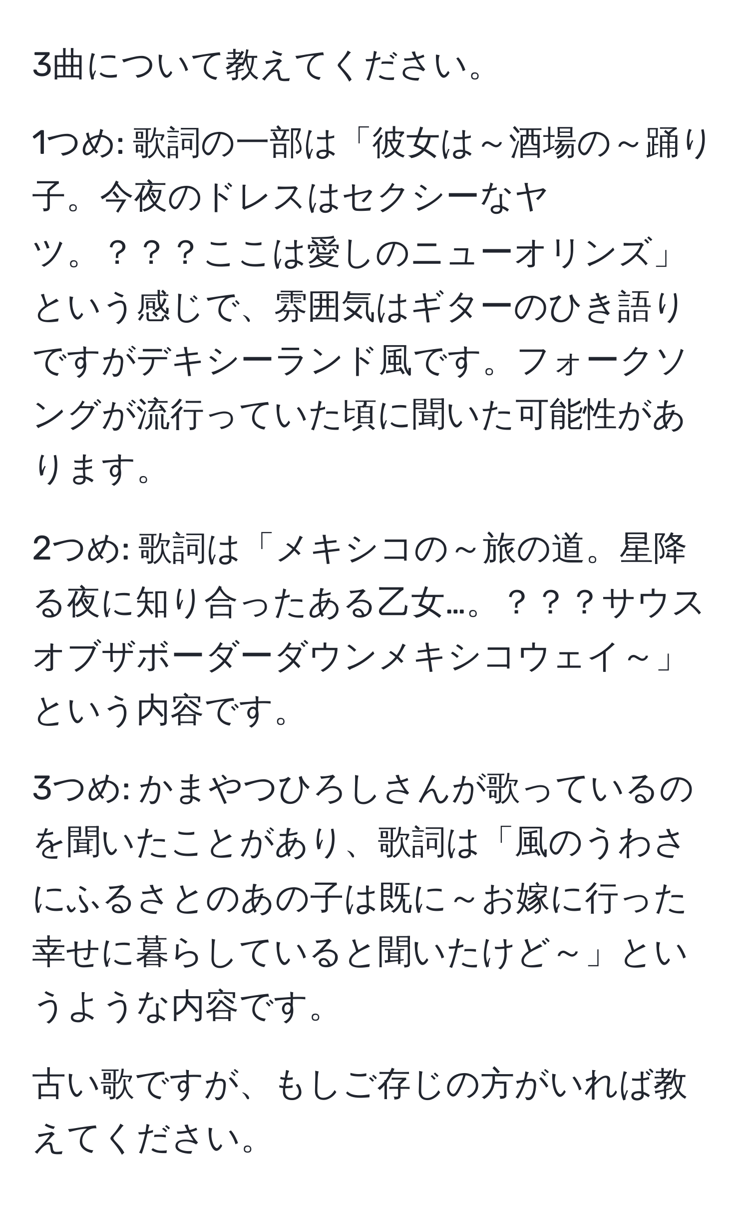 3曲について教えてください。

1つめ: 歌詞の一部は「彼女は～酒場の～踊り子。今夜のドレスはセクシーなヤツ。？？？ここは愛しのニューオリンズ」という感じで、雰囲気はギターのひき語りですがデキシーランド風です。フォークソングが流行っていた頃に聞いた可能性があります。

2つめ: 歌詞は「メキシコの～旅の道。星降る夜に知り合ったある乙女…。？？？サウスオブザボーダーダウンメキシコウェイ～」という内容です。

3つめ: かまやつひろしさんが歌っているのを聞いたことがあり、歌詞は「風のうわさにふるさとのあの子は既に～お嫁に行った幸せに暮らしていると聞いたけど～」というような内容です。

古い歌ですが、もしご存じの方がいれば教えてください。