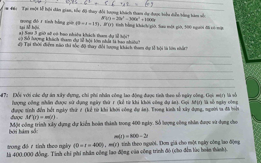 au 46: Tại một lễ hội dân gian, tốc độ thay đổi lượng khách tham dự được biểu diễn bằng hàm số:
B'(t)=20t^3-300t^2+1000t
trong đó t tính bằng giờ (0=t=15), B'(t) tính bằng khách/giờ. Sau một giờ, 500 người đã có mặt 
tại lễ hội. 
a) Sau 3 giờ sẽ có bao nhiêu khách tham dự lễ hội? 
c) Số lượng khách tham dự lễ hội lớn nhất là bao nhiêu? 
_ 
d) Tại thời điểm nào thì tốc độ thay đổi lượng khách tham dự lễ hội là lớn nhất? 
_ 
_ 
_ 
_ 
47: Đối với các dự án xây dựng, chi phí nhân công lao động được tính theo số ngày công. Gọi m(t) là số 
lượng công nhân được sử dụng ngày thứ t (kể từ khi khởi công dự án). Gọi M (t) là số ngày công 
được tính đến hết ngày thứ t (kể từ khi khởi công dự án). Trong kinh tế xây dựng, người ta đã biết 
được M'(t)=m(t). 
Một công trình xây dựng dự kiến hoàn thành trong 400 ngày. Số lượng công nhân được sử dụng cho 
bởi hàm số:
m(t)=800-2t
trong đó t tính theo ngày (0=t=400), m(t) tính theo người. Đơn giá cho một ngày công lao động 
_ 
là 400.000 đồng. Tính chi phí nhân công lao động của công trình đó (cho đến lúc hoàn thành).