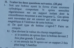 Traiter les deux questions suivantes. (20 pts) 
1- Soit une bobine ayant la forme d'une couronne 
cylindrique comportant N spires enroulées 
régulièrement sur un support isolant dont la 
cérconférence moyenne a une longueur L. Ces spires 
sont traversées par un courant qui crée un champ 
magnétique à l'intérieur de cette bobine. 
a) De quel type de bobine s'agit-il ? Faire un 
croquis. 
b) Que devient la valeur du champ magnétique : 
- si le nombre de spires dans la bobine devient 2
fois plus grande ? Justifier. 
si on enroule les N spires sur un support 2 fois 
plus long ? Justifier