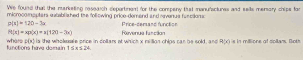 We found that the marketing research department for the company that manufactures and sells memory chips for 
microcomputers established the following price-demand and revenue functions:
p(x)=120-3x Price-demand function
R(x)=xp(x)=x(120-3x) Revenue function 
where p(x) is the wholesale price in dollars at which x million chips can be sold, and R(x) is in millions of dollars. Both 
functions have domain 1≤ x≤ 24.