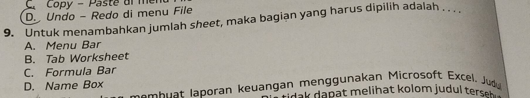 C. Copy - Paste ul men
D. Undo - Redo di menu File
9. Untuk menambahkan jumlah sheet, maka bagian yang harus dipilih adalah . . ..
A. Menu Bar
B. Tab Worksheet
C. Formula Bar
D. Name Box
sm b poran keuangan menggunakan Microsoft Excel. Judu
p li a t o lom j u d t rs