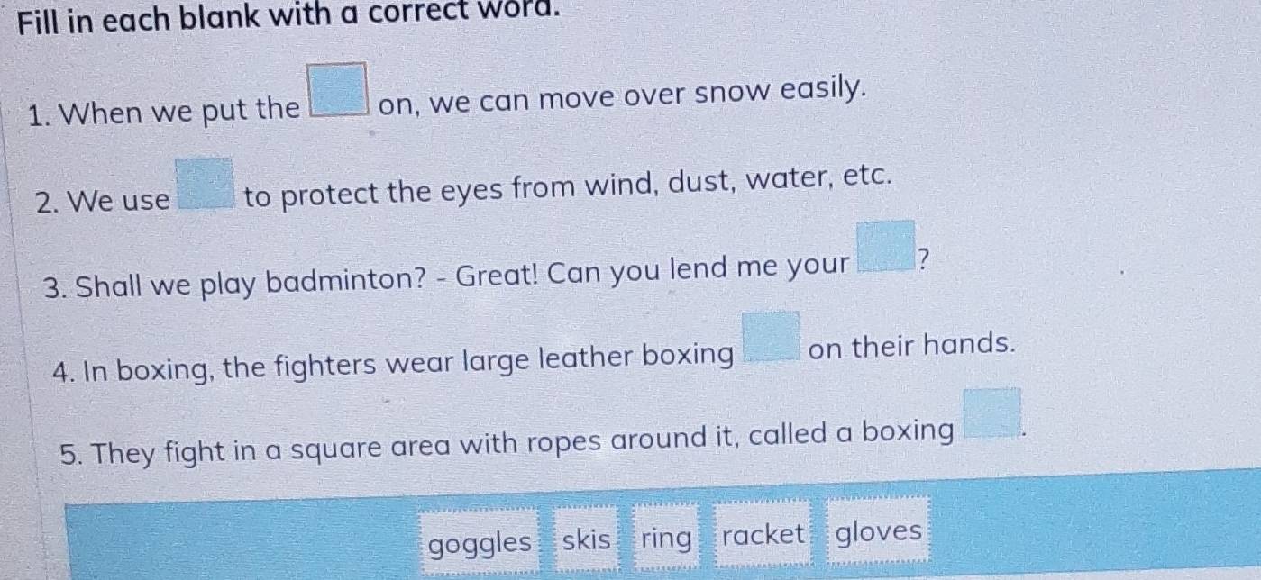 Fill in each blank with a correct word. 
1. When we put the □ on, we can move over snow easily. 
2. We use □ to protect the eyes from wind, dust, water, etc. 
3. Shall we play badminton? - Great! Can you lend me your □
4. In boxing, the fighters wear large leather boxing □ on their hands. 
5. They fight in a square area with ropes around it, called a boxing □°
goggles skis ring racket gloves